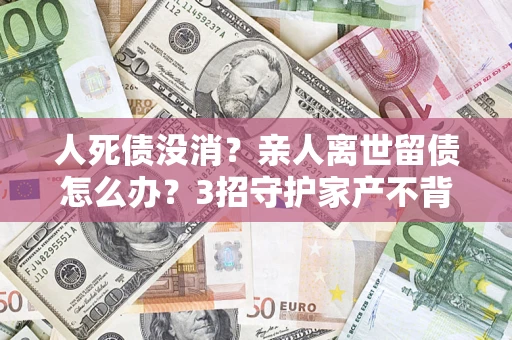 北京人死债没消？亲人离世留债怎么办？3招守护家产不背锅