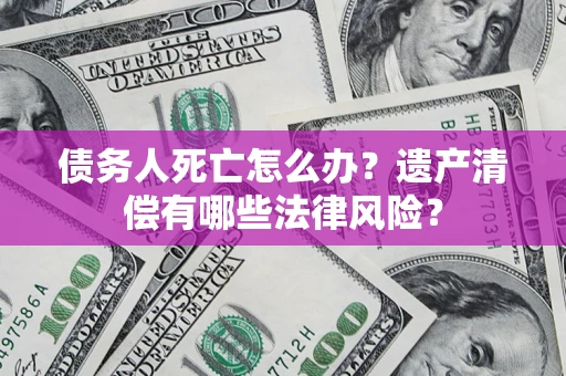 北京债务人死亡怎么办？遗产清偿有哪些法律风险？