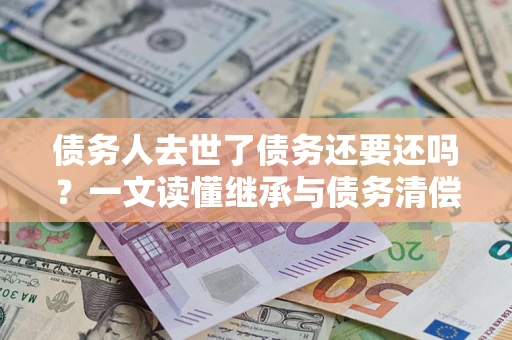 北京债务人去世了债务还要还吗？一文读懂继承与债务清偿